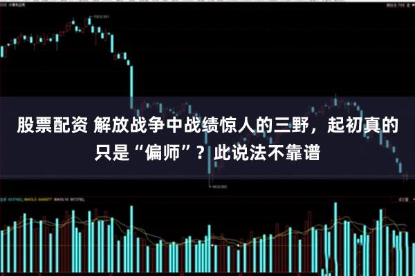 股票配资 解放战争中战绩惊人的三野，起初真的只是“偏师”？此说法不靠谱